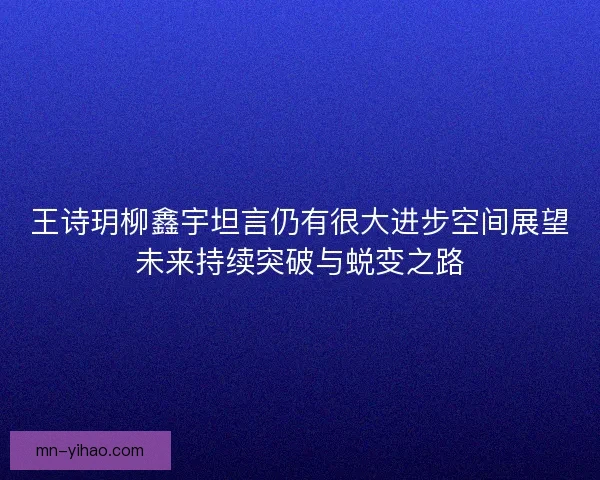 王诗玥柳鑫宇坦言仍有很大进步空间展望未来持续突破与蜕变之路