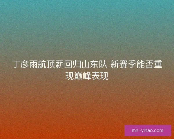 丁彦雨航顶薪回归山东队 新赛季能否重现巅峰表现 丁彦雨航顶薪回归山东队 新赛季能否重现巅峰表现