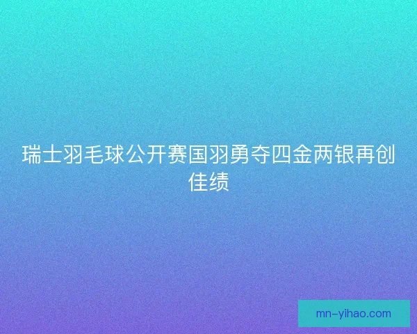 瑞士羽毛球公开赛国羽勇夺四金两银再创佳绩 瑞士羽毛球公开赛国羽勇夺四金两银再创佳绩