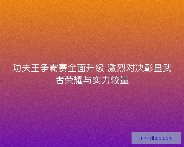 功夫王争霸赛全面升级 激烈对决彰显武者荣耀与实力较量