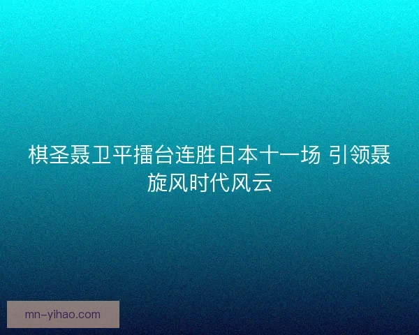 棋圣聂卫平擂台连胜日本十一场 引领聂旋风时代风云