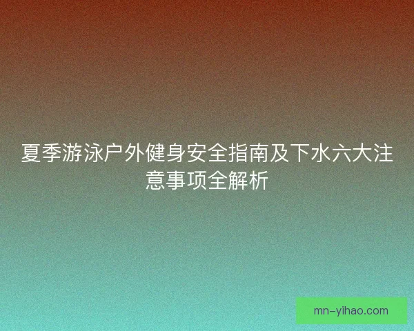 夏季游泳户外健身安全指南及下水六大注意事项全解析