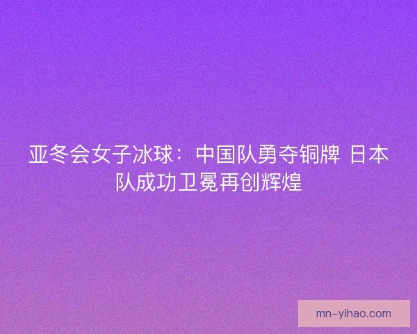 亚冬会女子冰球：中国队勇夺铜牌 日本队成功卫冕再创辉煌