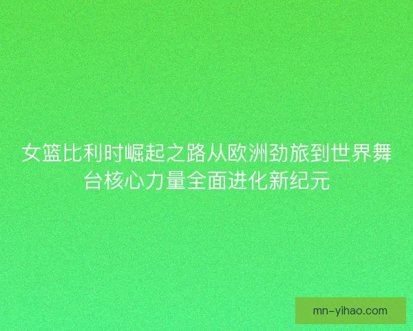 女篮比利时崛起之路从欧洲劲旅到世界舞台核心力量全面进化新纪元
